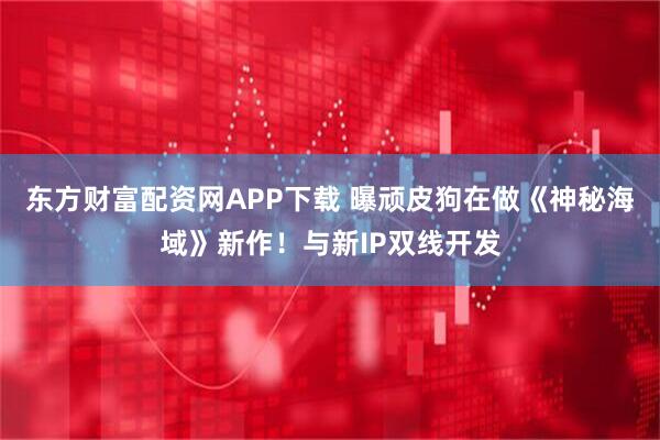 东方财富配资网APP下载 曝顽皮狗在做《神秘海域》新作！与新IP双线开发