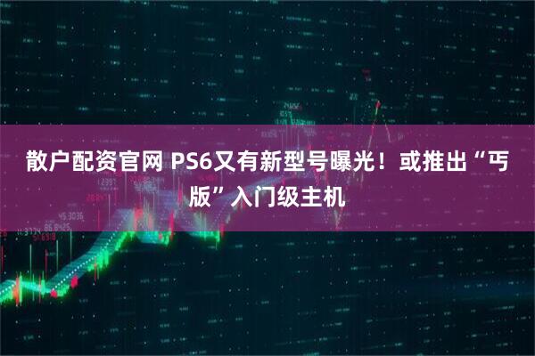 散户配资官网 PS6又有新型号曝光！或推出“丐版”入门级主机