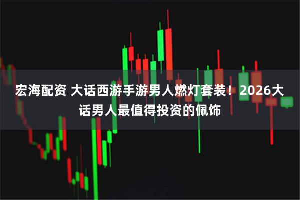 宏海配资 大话西游手游男人燃灯套装！2026大话男人最值得投资的佩饰