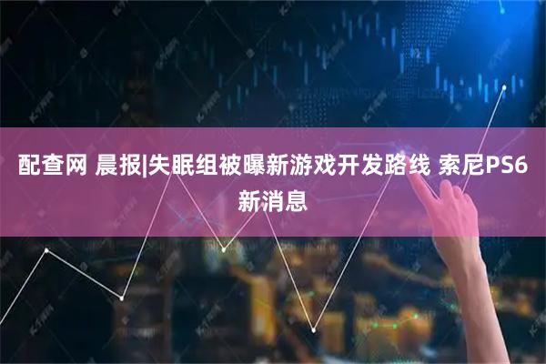 配查网 晨报|失眠组被曝新游戏开发路线 索尼PS6新消息