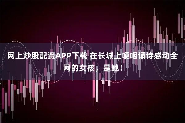 网上炒股配资APP下载 在长城上哽咽诵诗感动全网的女孩，是她！