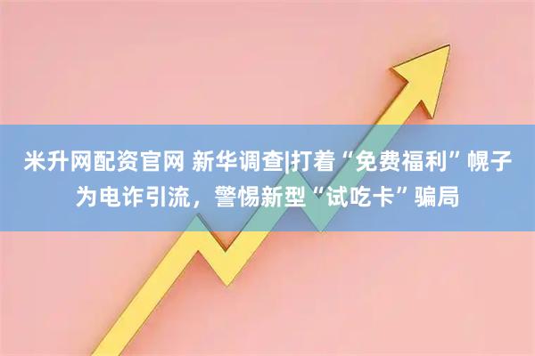 米升网配资官网 新华调查|打着“免费福利”幌子为电诈引流，警惕新型“试吃卡”骗局