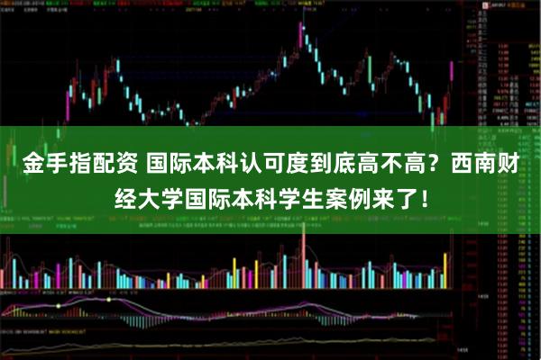 金手指配资 国际本科认可度到底高不高？西南财经大学国际本科学生案例来了！