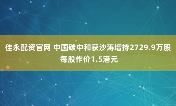 佳永配资官网 中国碳中和获沙涛增持2729.9万股 每股作价1.5港元