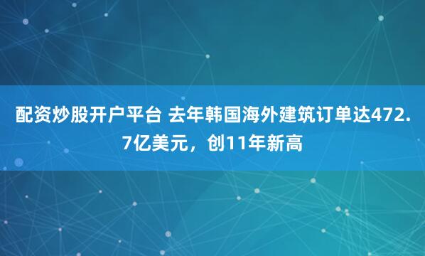 配资炒股开户平台 去年韩国海外建筑订单达472.7亿美元，创11年新高