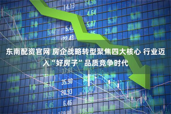 东南配资官网 房企战略转型聚焦四大核心 行业迈入“好房子”品质竞争时代
