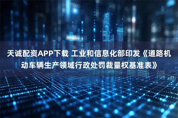 天诚配资APP下载 工业和信息化部印发《道路机动车辆生产领域行政处罚裁量权基准表》