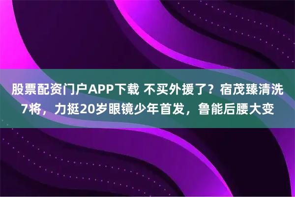 股票配资门户APP下载 不买外援了？宿茂臻清洗7将，力挺20岁眼镜少年首发，鲁能后腰大变