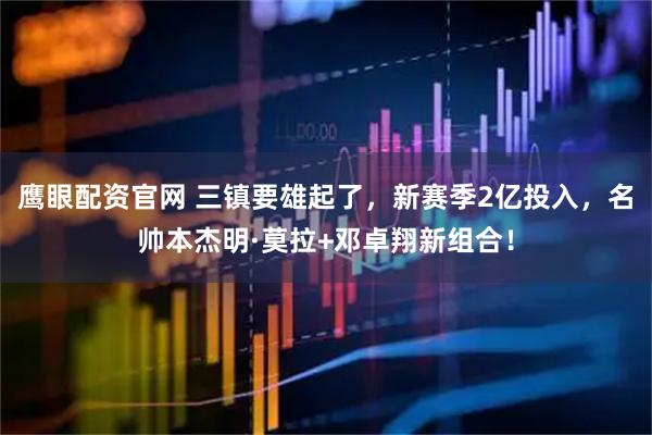 鹰眼配资官网 三镇要雄起了，新赛季2亿投入，名帅本杰明·莫拉+邓卓翔新组合！