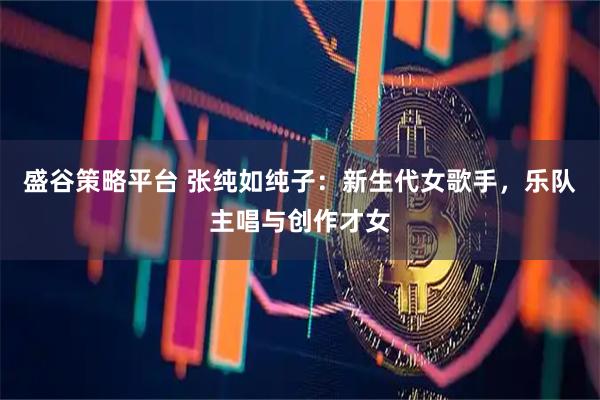 盛谷策略平台 张纯如纯子：新生代女歌手，乐队主唱与创作才女