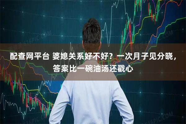 配查网平台 婆媳关系好不好？一次月子见分晓，答案比一碗油汤还戳心