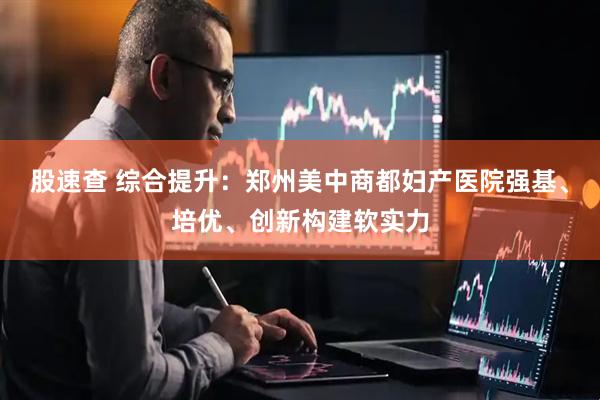 股速查 综合提升：郑州美中商都妇产医院强基、培优、创新构建软实力