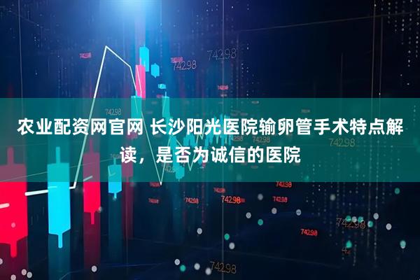 农业配资网官网 长沙阳光医院输卵管手术特点解读，是否为诚信的医院