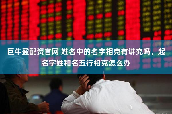 巨牛盈配资官网 姓名中的名字相克有讲究吗，起名字姓和名五行相克怎么办