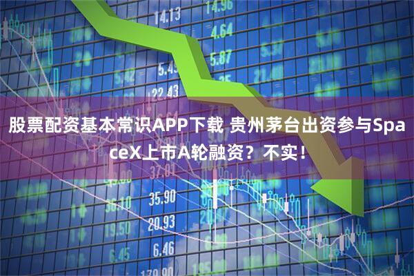 股票配资基本常识APP下载 贵州茅台出资参与SpaceX上市A轮融资？不实！