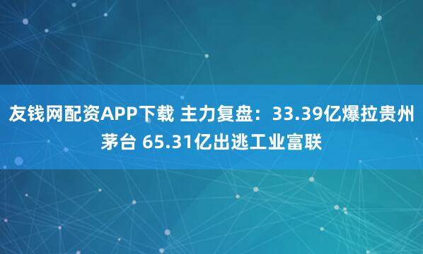 友钱网配资APP下载 主力复盘：33.39亿爆拉贵州茅台 65.31亿出逃工业富联