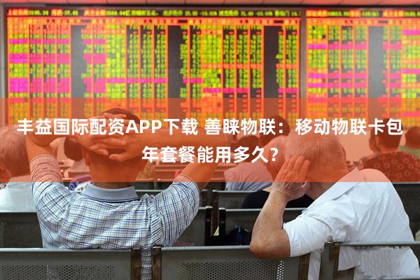 丰益国际配资APP下载 善睐物联：移动物联卡包年套餐能用多久？