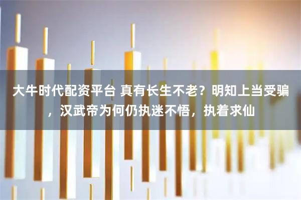 大牛时代配资平台 真有长生不老？明知上当受骗，汉武帝为何仍执迷不悟，执着求仙