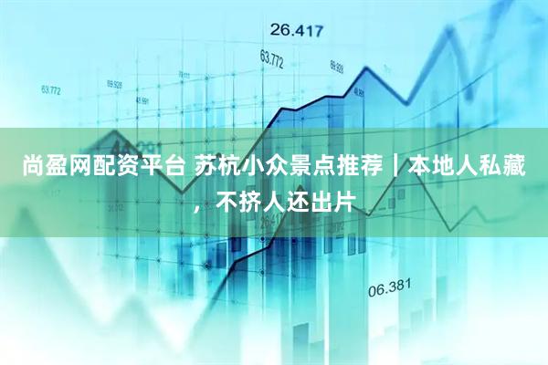 尚盈网配资平台 苏杭小众景点推荐｜本地人私藏，不挤人还出片