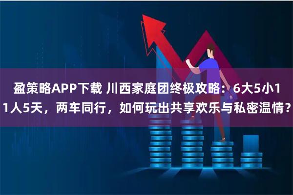 盈策略APP下载 川西家庭团终极攻略：6大5小11人5天，两车同行，如何玩出共享欢乐与私密温情？