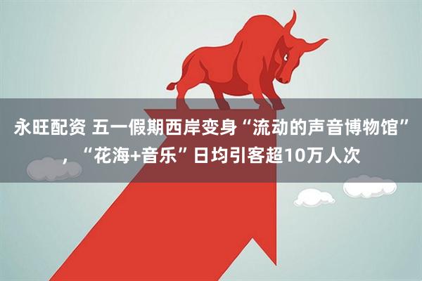 永旺配资 五一假期西岸变身“流动的声音博物馆”，“花海+音乐”日均引客超10万人次