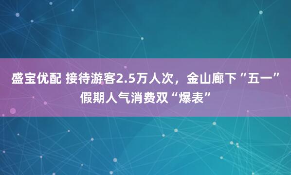 盛宝优配 接待游客2.5万人次，金山廊下“五一”假期人气消费双“爆表”