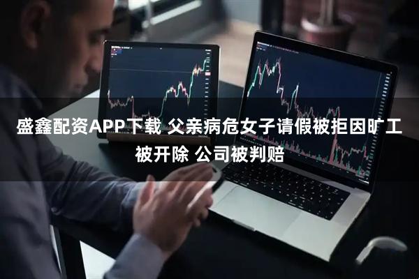 盛鑫配资APP下载 父亲病危女子请假被拒因旷工被开除 公司被判赔