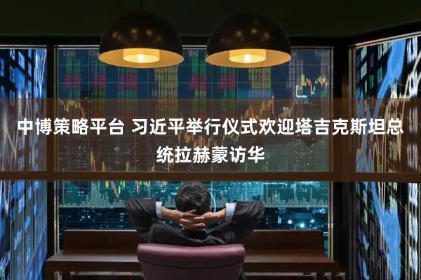 中博策略平台 习近平举行仪式欢迎塔吉克斯坦总统拉赫蒙访华