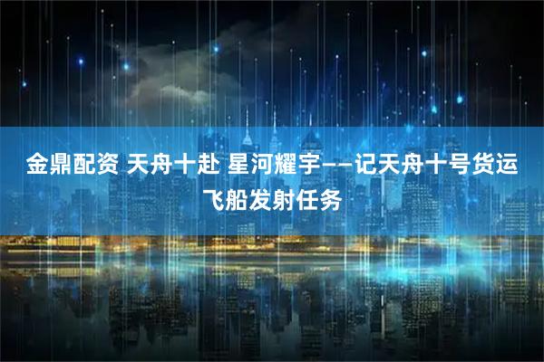 金鼎配资 天舟十赴 星河耀宇——记天舟十号货运飞船发射任务