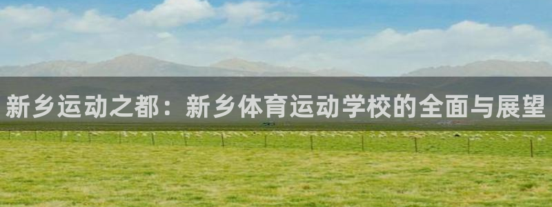 米兰体育官网下载开户：新乡运动之都：新乡体育运动学校的全面与